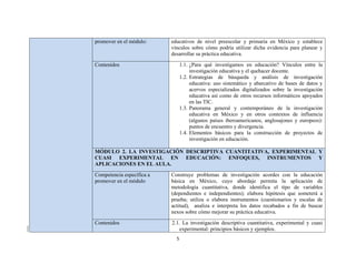 5 
 
promover en el módulo: educativos de nivel preescolar y primaria en México y establece
vínculos sobre cómo podría utilizar dicha evidencia para planear y
desarrollar su práctica educativa.
Contenidos 1.1. ¿Para qué investigamos en educación? Vínculos entre la
investigación educativa y el quehacer docente.
1.2. Estrategias de búsqueda y análisis de investigación
educativa: uso sistemático y abarcativo de bases de datos y
acervos especializados digitalizados sobre la investigación
educativa así como de otros recursos informáticos apoyados
en las TIC.
1.3. Panorama general y contemporáneo de la investigación
educativa en México y en otros contextos de influencia
(algunos países iberoamericanos, anglosajones y europeos):
puntos de encuentro y divergencia.
1.4. Elementos básicos para la construcción de proyectos de
investigación en educación.
MÓDULO 2. LA INVESTIGACIÓN DESCRIPTIVA CUANTITATIVA, EXPERIMENTAL Y
CUASI EXPERIMENTAL EN EDUCACIÓN: ENFOQUES, INSTRUMENTOS Y
APLICACIONES EN EL AULA.
Competencia específica a
promover en el módulo
Construye problemas de investigación acordes con la educación
básica en México, cuyo abordaje permita la aplicación de
metodología cuantitativa, donde identifica el tipo de variables
(dependientes e independientes); elabora hipótesis que someterá a
prueba; utiliza o elabora instrumentos (cuestionarios y escalas de
actitud), analiza e interpreta los datos recabados a fin de buscar
nexos sobre cómo mejorar su práctica educativa.
Contenidos 2.1. La investigación descriptiva cuantitativa, experimental y cuasi
experimental: principios básicos y ejemplos.
 