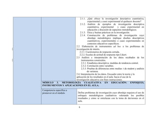 6 
 
2.1.1. ¿Qué ofrece la investigación descriptiva cuantitativa,
experimental y cuasi experimental al quehacer docente?
2.1.2. Análisis de ejemplos de investigación descriptiva
cuantitativa, experimental y cuasi experimental en
educación y discusión de supuestos metodológicos.
2.1.3. Ética y buenas prácticas en la investigación.
2.1.4. Construcción de problemas de investigación cuyo
abordaje metodológico implique diseños descriptivos
cuantitativos, experimentales o cuasi experimentales en
contextos educativos específicos.
2.2. Elaboración de instrumentos ad hoc a los problemas de
investigación de interés.
2.2.1. Cuestionarios de respuesta cerrada.
2.2.2. Escalas de actitud de respuesta tipo Likert.
2.3 Análisis e interpretación de los datos recabados de los
instrumentos construidos.
2.3.1. Estadística descriptiva: medidas de tendencia central.
2.3.2. Correlación entre variables.
2.3.3. Pruebas de diferencias entre medias: t de student y análisis
de varianza.
2.4. Interpretación de los datos. Encuadre entre la teoría y la
aplicación de los resultados en el aula: hacia el uso de la
investigación educativa con fines instrucciones.
MÓDULO 3. METODOLOGÍA CUALITATIVA EN EDUCACIÓN: ENFOQUES,
INSTRUMENTOS Y APLICACIONES EN EL AULA.
Competencia específica a
promover en el módulo Define problemas de investigación cuyo abordaje requiera el uso de
enfoques metodológicos cualitativos valorando los posibles
resultados y cómo se entrelazan con la toma de decisiones en el
aula.
 
