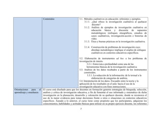 7 
 
Contenidos 3.1. Métodos cualitativos en educación: referentes y ejemplos.
3.1.1. ¿Qué ofrece la investigación cualitativa al quehacer
docente?
3.1.2. Análisis de ejemplos de investigación cualitativa en
educación básica y discusión de supuestos
metodológicos (enfoques etnográficos, estudios de
casos cualitativos, investigación-acción e historias de
vida).
3.1.3. Ética y buenas prácticas en la investigación cualitativa.
3.1.4. Construcción de problemas de investigación cuyo
abordaje metodológico implique el empleo de enfoques
cualitativos en contextos educativos específicos.
3.2. Elaboración de instrumentos ad hoc a los problemas de
investigación de interés.
3.2.1. Entrevista a profundidad como una de las
herramientas básicas de la investigación cualitativa
3.3. Análisis de los datos recabados a partir de los instrumentos
construidos.
3.3.1. La reducción de la información: de lo textual a la
elaboración de categorías de análisis.
3.4. Interpretación de los datos. Encuadre entre la teoría y la
aplicación de los resultados en el aula: hacia el uso de la
investigación educativa con fines instrucciones.
Orientaciones para el
aprendizaje y enseñanza
El curso está diseñado para que los docentes en formación generen estrategias de búsqueda, selección,
análisis y crítica de investigación educativa, a fin de fomentar el uso informado y sistemático de dicha
investigación en la planeación, desarrollo y valoración de su quehacer docente, donde se reconozca el
uso de la mejor evidencia para tomar decisiones frente a retos o situaciones en contextos educativos
específicos. Aunado a lo anterior, el curso tiene como propósito que los participantes, adquieran los
conocimientos, habilidades y actitudes básicas para utilizar en su propio ejercicio docente, los referentes
 