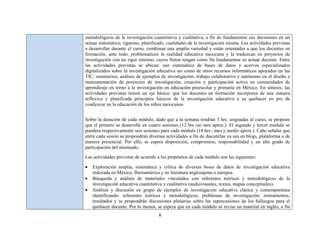 8 
 
metodológicos de la investigación cuantitativa y cualitativa, a fin de fundamentar sus decisiones en un
actuar sistemático, riguroso, planificado, cualidades de la investigación misma. Las actividades previstas
a desarrollar durante el curso, combinan una amplia variedad y están orientadas a que los docentes en
formación, ante todo, problematicen la realidad educativa mexicana y la traduzcan en proyectos de
investigación con un rigor mínimo, cuyos frutos tengan como fin fundamentar su actuar docente. Entre
las actividades previstas se ubican: uso sistemático de bases de datos y acervos especializados
digitalizados sobre la investigación educativa así como de otros recursos informáticos apoyados en las
TIC; seminarios; análisis de ejemplos de investigación; trabajo colaborativo y autónomo en el diseño e
instrumentación de proyectos de investigación; creación y participación activa en comunidades de
aprendizaje en torno a la investigación en educación preescolar y primaria en México. En síntesis, las
actividades previstas tienen un eje básico: que los docentes en formación incorporen de una manera
reflexiva y planificada principios básicos de la investigación educativa a su quehacer en pro de
coadyuvar en la educación de los niños mexicanos.
Sobre la duración de cada módulo, dado que a la semana tendrán 3 hrs. asignadas al curso, se propone
que el primero se desarrolle en cuatro sesiones (12 hrs./un mes aprox.). El segundo y tercer módulo se
pondera respectivamente seis sesiones para cada módulo (18 hrs./ mes y medio aprox.). Cabe señalar que
entre cada sesión se propondrán diversas actividades a fin de discutirlas ya sea en blogs, plataforma o de
manera presencial. Por ello, se espera disposición, compromiso, responsabilidad y un alto grado de
participación del alumnado.
Las actividades previstas de acuerdo a los propósitos de cada módulo son las siguientes:
 Exploración amplia, sistemática y crítica de diversas bases de datos de investigación educativa
indexada en México, Iberoamérica y en literatura anglosajona o europea.
 Búsqueda y análisis de materiales vinculados con referentes teóricos y metodológicos de la
investigación educativa cuantitativa y cualitativa (audiovisuales, textos, mapas conceptuales).
 Análisis y discusión en grupo de ejemplos de investigación educativa clásica y contemporánea
identificando: referentes teóricos y metodológicos; problemas de investigación; instrumentos;
resultados y se propondrán discusiones plenarias sobre las repercusiones de los hallazgos para el
quehacer docente. Por lo menos, se espera que en cada módulo se revise un material en inglés, a fin
 