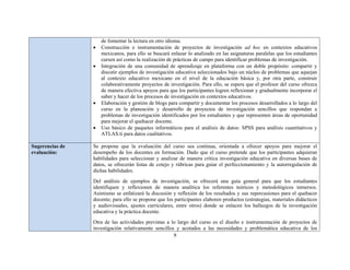 9 
 
de fomentar la lectura en otro idioma.
 Construcción e instrumentación de proyectos de investigación ad hoc en contextos educativos
mexicanos, para ello se buscará enlazar lo analizado en las asignaturas paralelas que los estudiantes
cursen así como la realización de prácticas de campo para identificar problemas de investigación.
 Integración de una comunidad de aprendizaje en plataforma con un doble propósito: compartir y
discutir ejemplos de investigación educativa seleccionados bajo un núcleo de problemas que aquejan
al contexto educativo mexicano en el nivel de la educación básica y, por otra parte, construir
colaborativamente proyectos de investigación. Para ello, se espera que el profesor del curso ofrezca
de manera efectiva apoyos para que los participantes logren reflexionar y gradualmente incorporar el
saber y hacer de los procesos de investigación en contextos educativos.
 Elaboración y gestión de blogs para compartir y documentar los procesos desarrollados a lo largo del
curso en la planeación y desarrollo de proyectos de investigación sencillos que respondan a
problemas de investigación identificados por los estudiantes y que representen áreas de oportunidad
para mejorar el quehacer docente.
 Uso básico de paquetes informáticos para el análisis de datos: SPSS para análisis cuantitativos y
ATLAS.ti para datos cualitativos.
Sugerencias de
evaluación:
Se propone que la evaluación del curso sea continua, orientada a ofrecer apoyos para mejorar el
desempeño de los docentes en formación. Dado que el curso pretende que los participantes adquieran
habilidades para seleccionar y analizar de manera crítica investigación educativa en diversas bases de
datos, se ofrecerán listas de cotejo y rúbricas para guiar el perfeccionamiento y la autorregulación de
dichas habilidades.
Del análisis de ejemplos de investigación, se ofrecerá una guía general para que los estudiantes
identifiquen y reflexionen de manera analítica los referentes teóricos y metodológicos inmersos.
Asimismo se enfatizará la discusión y reflexión de los resultados y sus repercusiones para el quehacer
docente; para ello se propone que los participantes elaboren productos (estrategias, materiales didácticos
y audiovisuales, ajustes curriculares, entre otros) donde se enlacen los hallazgos de la investigación
educativa y la práctica docente.
Otra de las actividades previstas a lo largo del curso es el diseño e instrumentación de proyectos de
investigación relativamente sencillos y acotados a las necesidades y problemática educativa de los
 