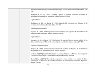41
Métodos de investigación y estadística en psicología (3ª Ed.). México: Manual Moderno, 151-
166.
Rodríguez, G., Gil, J. y García. E. (1999). Capítulo XV. Algunas cuestiones a debate, en:
Métodos de la investigación cualitativa. España: Aljibe, 277-290.
Capítulo básico:
Rodríguez, G., Gil, J. y García. E. (1999). Capítulo IX. Entrevista, en: Métodos de la
investigación cualitativa. España: Aljibe, 167-184.
Capítulo complementario:
Anguera, M. (1998). 19 Recogida de datos cualitativos, en Anguera, M. et al: Métodos de
investigación en psicología. Madrid: Síntesis, 523-547.
Capítulo básico:
Rodríguez, G., Gil, J. y García. E. (1999). Capítulo XI. Aspectos básicos sobre el análisis de los
datos cualitativos, en: Métodos de la investigación cualitativa. España: Aljibe, 197-218.
Capítulos complementarios:
Anguera, M. (1998). 20 Tratamiento cualitativo de los datos, en Anguera, M. et al: Métodos
de investigación en psicología. Madrid: Síntesis, 549-576.
Coolican, H. (2005). Capítulo 19. Análisis de datos cualitativos en: Métodos de investigación
y estadística en psicología (3ª Ed.). México: Manual Moderno, 383-404.
Chernobilsky, L. (2006). El uso de la computadora como auxiliar en el análisis de datos
cualitativos, en: Vasilachis, I. (coord.). Estrategias de investigación cualitativa. Argentina:
Gedisa, 250-261.
 