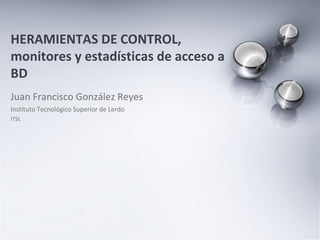 Juan Francisco González Reyes Instituto Tecnológico Superior de Lerdo ITSL HERAMIENTAS DE CONTROL, monitores y estadísticas de acceso a BD 