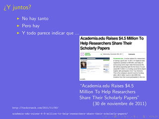 ¿Y juntos?
         No hay tanto
         Pero hay
         Y todo parece indicar que ...




                                                  “Academia.edu Raises $4.5
                                                  Million To Help Researchers
                                                  Share Their Scholarly Papers”
                                                         (30 de noviembre de 2011)
   http://techcrunch.com/2011/11/30/

   academia-edu-raises-4-5-million-to-help-researchers-share-their-scholarly-papers/
 