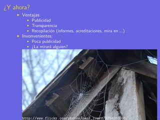 ¿Y ahora?
      Ventajas:
            Publicidad
            Transparencia
            Recopilaci´n (informes, acreditaciones, mira en ...)
                      o
      Invonvenientes:
            Poca publicidad
            ¿La mirar´ alguien?
                     a




      http://www.flickr.com/photos/paul_lowry/3764283691/
 