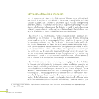 10
El trabajo con los maestros
Correlación, articulación e integración
Hay tres estrategias para realizar el trabajo conjunto del currículo de biblioteca y el
currículo de las asignaturas: la correlación, la articulación y la integración 2
. Estas mo-
dalidades se pueden trazar alrededor de un tema, un tópico planteado como pregunta
generadora, un relato por construir muy concreto o un problema práctico por resolver.
Como resultado de esa coplaneación, se dan distintas formas de organizar la práctica
pedagógica usando diferentes configuraciones didácticas: la actividad, el taller, el pro-
yecto de aula, la unidad temática o la secuencia didáctica, entre otros.
La correlación es una estrategia usada cuando el elemento común —el tema, la pre-
gunta, el relato o el problema— se trata desde cada asignatura de forma simultánea
pero separada, sin perder la perspectiva disciplinar y señalando de manera explícita
los puntos de coincidencia entre ellos. Por ejemplo, el docente de ciencias sociales de-
cide trabajar el tema de un país y en el aula trabajará los aspectos históricos y geográ-
ficos. Por otro lado, en las sesiones en biblioteca, sin la presencia del docente, se traba-
jarán autores, canciones o artistas plásticos de ese mismo país. Cada vez que se aborde
una sesión sobre uno de los aspectos tratados, el bibliotecario se referirá al país y cul-
tura que generaron estas expresiones artísticas. Alternativamente, en la biblioteca, se
puede aprender a buscar en la colección qué obras de información y referencia tocan el
país en cuestión: atlas, enciclopedias, libros de viajes o cocina, entre otros.
La articulación es una forma más cercana de pacto pedagógico. En ella se deslindan
las fronteras entre asignaturas, los tópicos o preguntas se abordan sin segmentar las
perspectivas de las disciplinas del saber y el tema sirve como organizador de los con-
tenidos. Por jemplo, frente a la pregunta «¿Cómo fue vivir durante la Segunda Guerra
Mundial?», tanto en la biblioteca como en el aula se responde la pregunta desde dis-
tintos ángulos. La biblioteca puede ayudar a construir líneas de tiempo o leer litera-
tura sobre la Segunda Guerra Mundial o de la manera como la guerra afectó las cos-
tumbres de los habitantes de los países involucrados. Asimismo, la biblioteca puede
dedicar sus sesiones a construir carteleras con imágenes o a presentar los resultados
2	 Vasco, Carlos Eduardo; Bermúdez, Ángela; Escobedo, Hernando Negret, Juan Carlos y León, Teresa. Conversatorios sobre integración curricular.
Bogotá: CINEP, 1999.
 