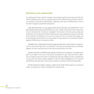 12
El trabajo con los maestros
Elementos en la coplaneación
La coplaneación tiene muchas ventajas y desventajas, según lo que esperan de ella do-
centes o bibliotecarios. Por eso, antes de anunciar la coplaneación con todos los docen-
tes y generar expectativas desmedidas, sugerimos que tanto el bibliotecario como el
docente se hagan las siguientes preguntas:
¿Hay suficiente tiempo en lo que queda del año lectivo para hacer esta coplaneación?, ¿es un
buen momento del año para hacerla? El final de año, cuando los docentes están exhaustos,
no es el momento de «inventarse unidades». Es necesario reunirse para acordar qué
materiales se necesitan, dar tiempo al bibliotecario para prepararse y pactar las fechas
de las sesiones en biblioteca y en aula necesarias. Si no, los usuarios que llegan sin
avisar tendrán que devolverse al aula, porque no hay espacio, no encontraron nada o
porque el bibliotecario ni siquiera estaba.
¿El bibliotecario o algún docente han hecho algo parecido antes?, ¿cómo les fue? La experien-
cia es lo más valioso que tiene un educador. A lo mejor ya hay materiales, actividades,
lugares, recursos o personas que se han aprovechado antes con éxito.
¿Existen materiales en biblioteca para ayudar al docente con su proyecto?, ¿se pueden conse-
guir si no los hay? A veces no se encuentra exactamente lo que el docente busca. Mien-
tras se compran nuevos recursos, es posible que haya que adaptar el tema o la pregunta
a lo que hay. Sin duda, pueden adaptarse todas las ideas pedagógicas a los recursos
disponibles, pero hay que conversar previamente y analizar lo que está disponible.
¿Se han pactado los tiempos, espacios y fechas de las visitas? Nada supera la cortesía de
avisar con tiempo las visitas, y también las cancelaciones.
 