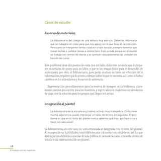 16
El trabajo con los maestros
Casos de estudio
Reserva de materiales
La bibliotecaria del colegio es una señora muy estricta. Debemos informarle
qué se trabajará en clase para que nos apoye con lo que haya en la colección.
Pero como se interponen tantas cosas en el año escolar, siempre tenemos que
mover fechas o cambiar temas a última hora. Esto sucede porque en el plantel
se trabaja con centros de interés y se cambian constantemente las unidades en
función del curso.
Este problema tiene dos puntos de vista: por un lado, el docente necesita que le prepa-
ren materiales de apoyo para su labor, y que se los tengan listos para el desarrollo de
actividades; por otro, el bibliotecario, para poder realizar su labor de selección de la
información, requiere que le avisen a tiempo sobre lo que se necesita, así como si habrá
cambios en los calendarios y horarios de asistencia.
Sugerencia: Los procedimientos para la reserva de tiempos en la biblioteca, clara-
mente puestos por escrito para los maestros, y registrados en cuadernos o calendarios
de citas, son la solución ante los grupos que llegan sin avisar.
Integración al plantel
La bibliotecaria de la escuela es creativa, activa y muy trabajadora. Como tiene
mucha experiencia, puede improvisar un taller de lectura en segundos. El pro­
blema es que en el resto del plantel nunca sabemos qué hizo, qué hace o va a
hacer en cada sesión.
La bibliotecaria, en este caso, no está articulada ni integrada con el resto del plantel.
Al margen de sus habilidades como bibliotecaria o docente, esto no debe ser así. Lo que
distingue una biblioteca escolar de una pública es la manera como se inserta dentro de
toda la vida institucional de un plantel.
 