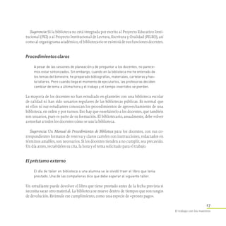 17
El trabajo con los maestros
Sugerencia: Si la biblioteca no está integrada por escrito al Proyecto Educativo Insti-
tucional (PEI) o al Proyecto Institucional de Lectura, Escritura y Oralidad (PILEO), así
como al organigrama académico, el bibliotecario se eximirá de sus funciones docentes.
Procedimientos claros
A pesar de las sesiones de planeación y de preguntar a los docentes, no parece­
mos estar sintonizados. Sin embargo, cuando en la biblioteca me he enterado de
los temas del bimestre, he preparado bibliografías, materiales, carteleras y has­
ta talleres. Pero cuando llega el momento de ejecutarlos, las profesoras deciden
cambiar de tema a última hora y el trabajo y el tiempo invertidos se pierden.
La mayoría de los docentes no han estudiado en planteles con una biblioteca escolar
de calidad ni han sido usuarios regulares de las bibliotecas públicas. Es normal que
ni ellos ni sus estudiantes conozcan los procedimientos de aprovechamiento de una
biblioteca, en orden y por turnos. Eso hay que enseñárselo a los docentes, que también
son usuarios, pues es parte de su formación. El bibliotecario, anualmente, debe volver
a enseñar a todos los docentes cómo se usa la biblioteca.
Sugerencia: Un Manual de Procedimientos de Biblioteca para los docentes, con sus co-
rrespondientes formatos de reserva y claros carteles con instrucciones, redactados en
términos amables, son necesarios. Si los docentes tienden a no cumplir, sea precavido.
Un día antes, recuérdeles su cita, la hora y el tema solicitado para el trabajo.
El préstamo externo
El día de taller en biblioteca a una alumna se le olvidó traer el libro que tenía
prestado. Una de las compañeras dice que debe esperar al siguiente taller.
Un estudiante puede devolver el libro que tiene prestado antes de la fecha prevista si
necesita sacar otro material. La biblioteca se mueve dentro de tiempos que son rangos
de devolución. Estimule ese cumplimiento, como una especie de «pronto pago».
 