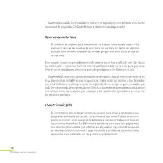 18
El trabajo con los maestros
Sugerencia: Cuando los estudiantes conocen el reglamento por primera vez, hacen
montones de preguntas. Dedique tiempo a resolver estas inquietudes.
Reserva de materiales
El profesor de séptimo está adelantando un trabajo sobre novela negra y ha
puesto en reserva las novelas de detectives por un mes. Un lector de séptimo
dice que tiene derecho a llevarse las novelas porque está en el curso en que se
ve ese tema.
Esto sucede porque los procedimientos de reserva no se han explicado con claridad a
los estudiantes. Cuando un docente reserva los libros en biblioteca no es para que se los
lleve él o sus estudiantes, sino para que todos puedan usar los libros en en sala.
Sugerencia: Si tiene colecciones pequeñas es necesario crear el servicio de reserva en
sala, pues lo más probable es que tenga pocos títulos sobre un mismo tema. Recuerde
que una biblioteca no alberga copias múltiples de obras, así que es poco probable que
cada lector se pueda llevar prestado un libro. Los docentes se acostumbran así a avisar
con tiempo sobre las unidades que cubrirán, y los estudiantes aprenderán a compartir
los recursos que haya.
El matrimonio feliz
Al comienzo del año, el departamento de sociales hace llegar a la biblioteca sus
programas completos por grado. Los profesores que tienen Europa en su pro­
grama se reúnen con el equipo de la biblioteca y planean el trabajo con base en
los recursos disponibles. La bibliotecaria aprovecha para crear una página web
con recursos relacionados con el tema y así enriquecer el proceso de búsqueda
de información de los alumnos. Luego les enseña a profesores y alumnos cómo
aprovechar esos materiales en red y citarlos correctamente.
 