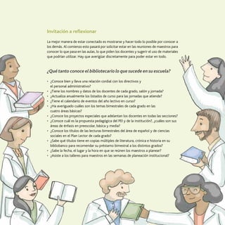19
El trabajo con los maestros
Invitación a reflexionar
La mejor manera de estar conectado es mostrarse y hacer todo lo posible por conocer a
los demás. Al comienzo esto pasará por solicitar estar en las reuniones de maestros para
conocer lo que pasa en las aulas, lo que piden los docentes y sugerir el uso de materiales
que podrían utilizar. Hay que averigüar discretamente para poder estar en todo.
¿Qué tanto conoce el bibliotecario lo que sucede en su escuela?
•	 ¿Conoce bien y lleva una relación cordial con los directivos y
el personal administrativo?
•	 ¿Tiene los nombres y datos de los docentes de cada grado, salón y jornada?
•	 ¿Actualiza anualmente los listados de curso para las jornadas que atiende?
•	 ¿Tiene el calendario de eventos del año lectivo en curso?
•	 ¿Ha averiguado cuáles son los temas bimestrales de cada grado en las
cuatro áreas básicas?
•	 ¿Conoce los proyectos especiales que adelantan los docentes en todas las secciones?
•	 ¿Conoce cuál es la propuesta pedagógica del PEI y de la institución?, ¿cuáles son sus
áreas de énfasis en preescolar, básica y media?
•	 ¿Conoce los títulos de las lecturas bimestrales del área de español y de ciencias
sociales en el Plan Lector de cada grado?
•	 ¿Sabe qué títulos tiene en copias múltiples de literatura, crónica e historia en su
bibliobanco para recomendar su préstamo bimestral a los distintos grados?
•	 ¿Sabe la fecha, el lugar y la hora en que se reúnen los maestros a planear?
•	 ¿Asiste a los talleres para maestros en las semanas de planeación institucional?
 