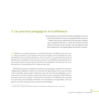 21
Las prácticas pedagógicas en la biblioteca
2. Las prácticas pedagógicas en la biblioteca
No, la escuela no solo les ofrecía la evasión de la familia. En la clase
del señor Bernard por lo menos la escuela alimentaba en ellos un
hambre más esencial todavía para el niño que para el hombre,
que es el hambre de descubrir. (…) En la clase del señor Germain
sentían por primera vez que existían y que eran objeto de la más
alta consideración: se los juzgaba dignos de descubrir el mundo 1
.
1	 Camus, Albert. Fragmento de El primer hombre en: De antología, No 3, Bogotá Asolectura, 2004, pp. 8-9.
La biblioteca no puede sustraerse a su función educativa. El bibliotecario tiene mu-
cho para enseñar; en sus sesiones semanales de trabajo con los estudiantes no pue-
de limitarse a hacer La Hora del Cuento, a la recreación o a la promoción de lectura. El
bibliotecario es también un maestro que enseña, en su ambiente de aprendizaje, lleno
de recursos, muchas otras cosas que facilitan a los estudiantes involucrarse con la in-
formación y el conocimiento. Pero, ¿cómo se hace esto?
El bibliotecario, para su trabajo de enseñanza, usa, igual que cualquier otro maestro,
configuraciones didácticas o diseños de situaciones de aprendizaje. No se trata de recetas
ni de actividades improvisadas. Todas las formas de intervención pedagógica son in-
tencionales y revelan conceptos subyacentes sobre lo que se entiende por aprendizaje y
la manera como este se logra. A cotinuación invitaremos a los bibliotecarios a pensar
si lo que hacen está realmente enseñando a los estudiantes a escoger libros, a leer por
gusto y a escribir como parte de un proceso transformador.
 