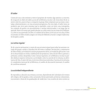 23
Las prácticas pedagógicas en la biblioteca
El taller
Consta de una o dos sesiones y tiene el propósito de enseñar algo práctico y concreto.
Se ocupa de un objeto de saber, ya sea de la biblioteca escolar o de otras áreas. Es de ca­
rácter colectivo, pues se hace y comparte en grupo. Está compuesto por acciones conec­
tadas coherentemente y en una secuencia progresiva. Por otro lado, el taller tiene un
producto que sirve para constatar qué se aprendió, como un texto, una coreografía,
un conjunto de gestos, un procedimiento o norma interiorizados o un juego que se
aprende. Entre los temas que puede abordar un taller están las secciones de la bibliote-
ca, cómo se saca prestado un libro, el cuidado de los libros, la lectura en voz alta, el libro
escaneado, los libros mudos, juegos con temas de biblioteca escolar o juegos tradiciona-
les de patio y salón.
La rutina regular
Es de caracter permantne y consta de una secuencia igual para todas las sesiones: en-
trada del grupo, saludo e introducción del tema a trabajar, devolución y comentarios
de libros leídos, actividad de la sesión propiamente dicha, actividad de aplicación o uso
de lo desarrollado en sesión, visibilización de productos, selección de libros a prestar y
préstamo, salida y despedida. Como rutinas regulares, en la biblioteca escolar se pue-
den dedicar espacios rutinarios a actividades como la canción de la semana, la adivi-
nanza del día, el autor del mes, la lectura silenciosa sostenida, el poema de la semana,
el cumpleaños mensual de la biblioteca, el cambio de decoración mensual, el cambio
de carteleras semanal.
La actividad independiente
Es esporádica y dura de una semana a un mes, dependiendo del calendario de eventos
del colegio y de los grados, como carnavales, fiestas patronales, primeras comuniones,
excursiones o fiesta de los graduandos de undécimo. Con ocasión de estos eventos se
 