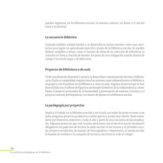 24
Las prácticas pedagógicas en la biblioteca
pueden organizar, en la biblioteca escolar, la semana cultural, un bazar o el día del
amor y la amistad.
La secuencia didáctica
Llamada también unidad temática, se desarrolla en tantas sesiones como sean nece-
sarias para lograr un aprendizaje específico propio de la biblioteca escolar. Se pueden
dedicar unidades a temas como el manejo de obras de la colección de referencia, la
consulta en línea y citación de fuentes, los pasos de una indagación usando diarios de
campo o la novela negra o de detectives.
Proyecto de biblioteca o de aula
Tiene una duración bimestral o anual y la desarrollan conjuntamente docente y bibliote­
ca­rio.Dadasucomplejidad,requieremuchassesiones,unasindependientesenbibliote­ca,
en grupo y con el profesor en la biblioteca, y otras en aula. Algunos proyectos que se han
desarrollado son el álbum de figuritas: personajes históricos de la independencia colom-
biana; el proyecto personajes de la humanidad y presentación de estatuas vivientes; y el
proyecto culturas prehispánicas, con museo de piezas en la biblioteca escolar.
La pedagogía por proyectos
Implica el trabajo en la biblioteca escolar y en el aula con todas las áreas en torno a un
tema, pregunta, proyecto productivo o relato que toca a toda una cohorte. Suele exten-
derse por bimestres, semestres o todo el año y parte de una iniciativa de los estudian-
tes. Algunos proyectos que vale la pena mencionar son el servicio social estudiantil
obligatorio, los padrinos de lectura, la radio escolar en los recesos y el periódico esco-
lar, proyecto productivo de manejo de fotocopiadora e impresiones, la tienda escolar,
el manejo de residuos o la campaña de lectura y escritura en todo el colegio.
 