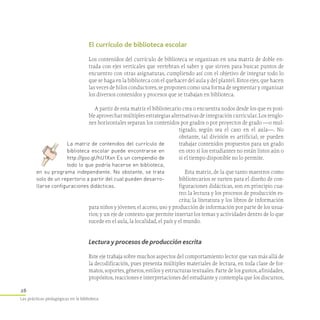 26
Las prácticas pedagógicas en la biblioteca
El currículo de biblioteca escolar
Los contenidos del currículo de biblioteca se organizan en una matriz de doble en-
trada con ejes verticales que vertebran el saber y que sirven para buscar puntos de
encuentro con otras asignaturas, cumpliendo así con el objetivo de integrar todo lo
que se haga en la biblioteca con el quehacer del aula y del plantel. Estos ejes, que hacen
las veces de hilos conductores, se proponen como una forma de segmentar y organizar
los diversos contenidos y procesos que se trabajan en biblioteca.
A partir de esta matriz el bibliotecario crea o encuentra nodos desde los que es posi-
ble aprovechar múltiples estrategias alternativas de integración curricular. Los renglo-
nes horizontales separan los contenidos por grados o por proyectos de grado —o mul-
tigrado, según sea el caso en el aula—. No
obstante, tal división es artificial; se pueden
trabajar contenidos propuestos para un grado
en otro si los estudiantes no están listos aún o
si el tiempo disponible no lo permite.
Esta matriz, de la que tanto maestros como
bibliotecarios se surten para el diseño de con-
figuraciones didácticas, son en principio cua-
tro: la lectura y los procesos de producción es-
crita; la literatura y los libros de información
para niños y jóvenes; el acceso, uso y producción de información por parte de los usua-
rios; y un eje de contexto que permite insertar los temas y actividades dentro de lo que
sucede en el aula, la localidad, el país y el mundo.
Lectura y procesos de producción escrita
Este eje trabaja sobre muchos aspectos del comportamiento lector que van más allá de
la decodificación, pues presenta múltiples materiales de lectura, en toda clase de for-
matos, soportes, géneros, estilos y estructuras textuales. Parte de los gustos, afinidades,
propósitos, reacciones e interpretaciones del estudiante y contempla que los discursos,
La matriz de contenidos del currículo de
biblioteca escolar puede encontrarse en
http://goo.gl/hU1Xxn Es un compendio de
todo lo que podría hacerse en biblioteca,
en su programa independiente. No obstante, se trata
solo de un repertorio a partir del cual pueden desarro­
llarse configuraciones didácticas.
 