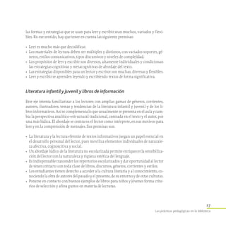 27
Las prácticas pedagógicas en la biblioteca
las formas y estrategias que se usan para leer y escribir sean muchos, variados y flexi-
bles. En ese sentido, hay que tener en cuenta las siguiente premisas:
•	 Leer es mucho más que decodificar.
•	 Los materiales de lectura deben ser múltiples y distintos, con variados soportes, gé-
neros, estilos comunicativos, tipos discursivos y niveles de complejidad.
•	 Los propósitos de leer y escribir son diversos, altamente individuales y condicionan
las estrategias cognitivas y metacognitivas de abordaje del texto.
•	 Las estrategias disponibles para un lector y escritor son muchas, diversas y flexibles.
•	 Leer y escribir se aprenden leyendo y escribiendo textos de forma significativa.
Literatura infantil y juvenil y libros de información
Este eje intenta familiarizar a los lectores con amplias gamas de géneros, corrientes,
autores, ilustradores, temas y tendencias de la literatura infantil y juvenil y de los li-
bros informativos. Así se complementa lo que usualmente se presenta en el aula y cam-
bia la perspectiva analítico-estructural tradicional, centrada en el texto y el autor, por
una más lúdica. El abordaje se centra en el lector como intérprete, en sus motivos para
leer y en la comprensión de mensajes. Sus premisas son:
•	 La literatura y la lectura eferente de textos informativos juegan un papel esencial en
el desarrollo personal del lector, pues moviliza elementos individuales de naturale-
za afectiva, cognoscitiva y social.
•	 Un abordaje lúdico de la literatura no escolarizada permite enriquecer la sensibiliza-
ción del lector con la naturaleza y riqueza estética del lenguaje.
•	 Es indispensable trascender los repertorios escolarizados y dar oportunidad al lector
de tener contacto con toda clase de libros, discursos, géneros, corrientes y estilos.
•	 Los estudiantes tienen derecho a acceder a la cultura literaria y al conocimiento, co-
nociendo la obra de autores del pasado y el presente, de su entorno y de otras culturas.
•	 Ponerse en contacto con buenos ejemplos de libros para niños y jóvenes forma crite-
rios de selección y afina gustos en materia de lecturas.
 