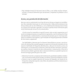 28
Las prácticas pedagógicas en la biblioteca
•	 Hay múltiples formas de reaccionar ante un libro, y son válidas muchas interpre-
taciones y formas de demostrar qué asociaciones y respuestas se producen con el
mensaje.
Acceso, uso y producción de información
Este eje se asocia comúnmente con el tipo de instrucción que se imparte en una biblio-
teca. Sus contenidos tienen que ver con la instrucción e inducción de alumnos en las
técnicas básicas de uso de la biblioteca y con la alfabetización informacional. Se basa
en el potencial de aprender a aprender e incorpora la producción de información para
incluir destrezas que cierran el ciclo comunicativo.
Al seleccionar los contenidos se exige del usuario cada vez más competencias en el
uso de tecnologías de punta y en materia de recuperación y uso de información. El eje
está subordinado a condicionantes y coyunturas del aula para que se construyan alre-
dedor de verdaderos interrogantes y oportunidades de búsqueda planteados alrededor
de otros temas y asignaturas.
Las habilidades y destrezas que los alumnos desarrollarán en acceso y uso de re-
cursos de información se pueden agrupar en aspectos de formación sistemática de los
usuarios: habilidades de búsqueda; identificación y ubicación de fuentes; acceso a la
información y su recuperación; evaluación y selección de datos relevantes y pertinen-
tes; análisis, síntesis y creación de nueva información; y comunicación a otros de la
información recabada o generada. Estos conjuntos de destrezas se pueden expresar en
términos de logros generales para el eje, como:
•	 Demostrar el uso ético y respetuoso de la información, guardando la debida considera-
ción con la autoría intelectual de las ideas y los bienes comunes de la biblioteca escolar.
•	 Conocer y usar un amplio repertorio de técnicas de búsqueda y de fuentes de in-
formación, incluyendo soportes como libros, documentos, archivos, hemerotecas y
medios electrónicos.
 