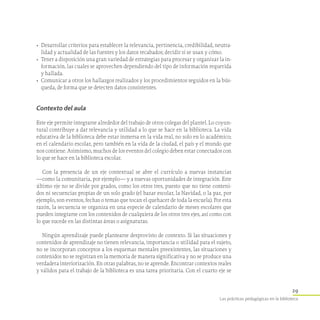 29
Las prácticas pedagógicas en la biblioteca
•	 Desarrollar criterios para establecer la relevancia, pertinencia, credibilidad, neutra-
lidad y actualidad de las fuentes y los datos recabados; decidir si se usan y cómo.
•	 Tener a disposición una gran variedad de estrategias para procesar y organizar la in-
formación, las cuales se aprovechen dependiendo del tipo de información requerida
y hallada.
•	 Comunicar a otros los hallazgos realizados y los procedimientos seguidos en la bús-
queda, de forma que se detecten datos consistentes.
Contexto del aula
Este eje permite integrarse alrededor del trabajo de otros colegas del plantel. Lo coyun-
tural contribuye a dar relevancia y utilidad a lo que se hace en la biblioteca. La vida
educativa de la biblioteca debe estar inmersa en la vida real, no solo en lo académico;
en el calendario escolar, pero también en la vida de la ciudad, el país y el mundo que
nos contiene. Asimismo, muchos de los eventos del colegio deben estar conectados con
lo que se hace en la biblioteca escolar.
Con la presencia de un eje contextual se abre el currículo a nuevas instancias
—como la comunitaria, por ejemplo— y a nuevas oportunidades de integración. Este
último eje no se divide por grados, como los otros tres, puesto que no tiene conteni-
dos ni secuencias propias de un solo grado (el bazar escolar, la Navidad, o la paz, por
ejemplo, son eventos, fechas o temas que tocan el quehacer de toda la escuela). Por esta
razón, la secuencia se organiza en una especie de calendario de meses escolares que
pueden integrarse con los contenidos de cualquiera de los otros tres ejes, así como con
lo que sucede en las distintas áreas o asignaturas.
Ningún aprendizaje puede plantearse desprovisto de contexto. Si las situaciones y
contenidos de aprendizaje no tienen relevancia, importancia o utilidad para el sujeto,
no se incorporan conceptos a los esquemas mentales preexistentes, las situaciones y
contenidos no se registran en la memoria de manera significativa y no se produce una
verdadera interiorización. En otras palabras, no se aprende. Encontrar contextos reales
y válidos para el trabajo de la biblioteca es una tarea prioritaria. Con el cuarto eje se
 