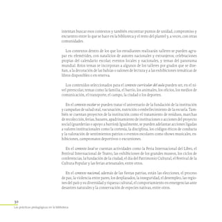 30
Las prácticas pedagógicas en la biblioteca
intentan buscar esos contextos y también encontrar puntos de unidad, compromiso y
encuentro entre lo que se hace en la biblioteca y el resto del plantel y, a veces, con otras
comunidades.
Los contextos dentro de los que los estudiantes realizarán talleres se pueden agru-
par en: efemérides, con natalicios de autores nacionales y extranjeros; celebraciones
propias del calendario escolar; eventos locales y nacionales, y temas del panorama
mundial. Estos temas se incorporan a algunos de los talleres por grados que se dise-
ñan, a la decoración de las bahías o salones de lectura y a las exhibiciones temáticas de
libros disponibles o en reserva.
Los contenidos seleccionados para el contexto curricular del aula pueden ser, en el ni-
vel preescolar, temas como la familia, el barrio, los animales, los oficios, los medios de
comunicación, el transporte, el campo, la ciudad o los deportes.
En el contexto escolar se pueden tratar el aniversario de la fundación de la institución
y campañas de salud oral, vacunación, nutrición o embellecimiento de la escuela. Tam-
bién se cuentan proyectos de la institución como el tratamiento de residuos, marchas
de recolección, ferias, bazares, apadrinamiento de instituciones o acciones del proyecto
social (guarderías o apoyo a barrios). Igualmente, se pueden adelantar acciones ligadas
a valores institucionales como la cortesía, la disciplina, los códigos éticos de conducta
y la valoración de sentimientos patrios o eventos escolares como shows musicales, ex-
hibiciones, campeonatos deportivos o excursiones.
En el contexto local se cuentan actividades como la Feria Internacional del Libro, el
Festival Internacional de Teatro, las exhibiciones de los grandes museos, los ciclos de
conferencias, la fundación de la ciudad, el día del Patrimonio Cultural, el Festival de la
Cultura Popular y las ferias artesanales, entre otros.
En el contexto nacional, además de las fiestas patrias, están las elecciones, el proceso
de paz, la violencia entre pares, los desplazados, la inseguridad, el desempleo, las regio-
nes del país y su diversidad y riqueza cultural, el comportamiento en emergencias ante
desastres naturales y la conservación de especies nativas, entre otros.
 