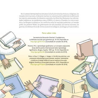 31
Las prácticas pedagógicas en la biblioteca
En el contexto internacional encontramos la lucha de minorías étnicas y religiosas, los
tratados entre naciones, el desarme nuclear, la contaminación ambiental, la defensa de
las especies amenazadas, los desastres naturales, los Derechos Humanos, las enferme-
dades endémicas, las pandemias como el SIDA y el cáncer, el hambre, la crisis econó-
mica, los bloques económicos, los conflictos entre las naciones poderosas y el mundo
pobre, los premios Nobel, los gobernantes de talla mundial, las nuevas naciones, las
guerras, los dilemas éticos de ciertos avances tecnológicos, las drogas y el narcotráfico.
Para saber más
Secretaría de Educación Distrital / Fundalectura.
La biblioteca escolar que queremos pp. 35-59. Disponible en:
http://goo.gl/hU1Xxn [Consultado en octubre de 2014].
Moreira, M.A.. Aprendizaje significativo: un concepto subyacente.
Actas del Encuentro Internacional Sobre Aprendizaje
Significativo. Burgos, España: 1997, pp. 19-44. Disponible en:
http://goo.gl/dxLXkt [Consultado en octubre de 2014].
Pérez, A; Roa, C; Villegas, L; Vargas, A. Escribir las prácticas: una
propuesta metodológica para planear, analizar, sistematizar
y publicar el trabajo didáctico que se realiza en las aulas.
Bogotá: Pontificia Universidad Javeriana, 2013. Disponible en
http://goo.gl/PTQ6u0 [Consultado en octubre de 2014].
 