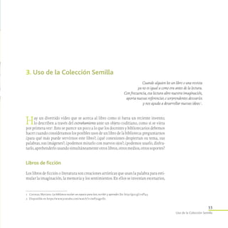 33
Uso de la Colección Semilla
3. Uso de la Colección Semilla
Cuando alguien lee un libro o una revista
ya no es igual a como era antes de la lectura.
Con frecuencia, esa lectura abre nuestra imaginación,
aporta nuevas referencias o sorprendentes desvaríos
y nos ayuda a desarrollar nuevas ideas 1
.
1	 Coronas, Mariano. La biblioteca escolar: un espacio para leer, escribir y aprender. En: http://goo.gl/7xPl43.
2	 Disponible en https://www.youtube.com/watch?v=iwPj0qgvfIs.
Hay un divertido video que se acerca al libro como si fuera un reciente invento;
lo describen a través del extrañamiento ante un objeto coditiano, como si se viera
por primera vez2
. Esto se parece un poco a lo que los docentes y bibliotecarios debemos
hacer cuando consideramos los posibles usos de un libro de la biblioteca: preguntarnos
¿para qué más puede servirnos este libro?; ¿qué conexiones despiertan su tema, sus
palabras, sus imágenes?; ¿podemos mirarlo con nuevos ojos?; ¿podemos usarlo, disfru­
tarlo, aprehenderlo usando simultáneamente otros libros, otros medios, otros soportes?
Libros de ficción
Los libros de ficción o literatura son creaciones artísticas que usan la palabra para esti-
mular la imaginación, la memoria y los sentimientos. En ellos se inventan escenarios,
 