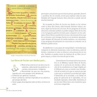 34
Uso de la Colección Semilla
personajes y situaciones que nos hacen pensar, aprender, divertir
o asombrar. En ese sentido, sirven para explorar todas las posi-
bilidades del lenguaje humano. Esta colección se puede usar de
muchas maneras:
En la escuela, los libros de ficción son ideales en las rutinas
como La Hora del Cuento, seleccionando distintos temas y au-
tores, según las fechas de la lectura. En los programa de lectura
silenciosa sostenida también se pueden integrar libros de ficción;
o en el programa padrinos lectores, para compartir con los «ahi-
jados». Estos libros se pueden leer en una o dos sesiones de no más
de 25 minutos o por entregas diarias en un momento apropiado,
como después del descanso de media mañana o en vacaciones,
si hay programa de préstamos en vacaciones en conjunto con la
biblioteca pública local.
En familia leer es una pausa de tranquilidad e intimidad para
compartir en diferentes momentos, como la sobremesa, antes de
dormir o mientras se come en silencio y otra persona lee en voz
alta. También se pueden mirar las láminas de un libro con al­
guien mayor, y contar a los otros de qué se trata.
Generalmente las sesiones de lectura recrea-
tiva en la biblioteca, usando libros de ficción,
constan de un protocolo de entrada y ubica-
ción de los estudiantes en el lugar elegido por
el bibliotecario para su sesión; una introduc-
ción de la sesión en la que se anuncia por qué
y para qué se realizará la actividad que sigue;
el desarrollo de la actividad, y un trabajo en
grupo de aplicación de lo aprendido, con un
resultado esperado y observable. Asimismo, el
uso de estos libros tiene unos momentos para
su lectura compartida:
Los libros de ficción son ideales para…
•    Mostrarlos y leerlos en voz alta a los es­
tudiantes, saboreando las palabras, re­
cuerdos, evocaciones e imágenes.
•    Recomendar los que son muy buenos,
leyendo solo unos pasajes como abrebocas.
•• Exhibirlos por géneros o autores.
•• Hacer carteleras o afiches inspirados en la cubierta o
personajes del libro.
•• Hacer juegos de preguntas sobre el libro, el tema o el
autor.
Imagen cortesía del Banco del Libro de Venezuela.
 