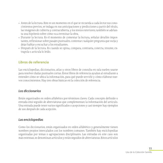 35
Uso de la Colección Semilla
•	 Antes de la lectura. Este es un momento en el que se recuerda a cada lector sus cono-
cimientos previos, se indaga en sus anticipaciones y predicciones a partir del título,
las imágenes de cubierta y contracubierta, y los textos exteriores; también se adelan-
ta una hipótesis sobre cómo va a terminar la obra.
•	 Durante la lectura. Es el momento de comentar la lectura, señalar detalles impor-
tantes, reflexionar sobre pasajes puntuales, contestar cualquier pregunta que surja y
dejar hablar y escuchar a los estudiantes.
•	 Después de la lectura. Es cuando se opina, compara, contrasta, conecta, resume, ex-
trapola o articula lo leído.
Libros de referencia
Las enciclopedias, diccionarios, atlas y otros libros de consulta en sala suelen usarse
para resolver dudas puntuales cortas. Estos libros de referencia ayudan al estudiante a
entender cómo se ubica la información, para qué puede servirle y cómo elaborar nue-
vos conocimientos. Hay tres obras básicas en la colección de referencia.
Los diccionarios
Están organizados en orden alfabético por términos claves. Cada concepto definido o
entrada está seguido de abreviaturas que complementan la información del artículo.
Una entrada puede tener varios significados o acepciones y casi siempre hay ejemplos
de uso después de cada acepción.
Las enciclopedias
Como los diccionarios, están organizados en orden alfabético y generalmente tienen
nombres propios intercalados con los nombres comunes. También hay enciclopedias
organizadas por temas o agrupaciones disciplinares. Las entradas en este caso son
más extensas, se denominan artículos y están seguidos de abreviaturas. Estos artículos
 