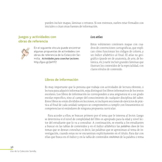 36
Uso de la Colección Semilla
pueden incluir mapas, láminas o retratos. Si son extensos, suelen estar firmados con
iniciales o citan otras fuentes de información.
Los atlas
Estos volúmenes contienen mapas con cua-
dros de convenciones cartográficas, que expli-
can cómo funcionan los códigos de colores, y
un índice alfabético al final. El atlas no geo-
gráfico (puede ser de anatomía, de arte, de bo-
tánica, etc.) suele incluir grandes láminas que
ilustran los contenidos de la especialidad, con
claros rótulos de contenido.
Libros de información
Es muy importante que la persona que trabaja con actividades de lectura eferente, o
lectura para adquirir información, sepa distinguir los libros informativos de los textos
escolares. Los libros de información no corresponden a una asignatura ni a un grado
escolar específico, sino al campo del conocimiento de cualquier disciplina del saber.
Estos libros no están divididos en lecciones, ni incluyen secciones de ejercicios de prác-
tica al final de cada unidad; tampoco se comprometen a cumplir con lineamientos ni
competencias ni estándares de ninguna propuesta curricular.
Para acceder a ellos, se buscan primero por el tema que le interesa al lector. Luego
se determina si el nivel de complejidad del libro es apropiado para la edad y nivel lec-
tor del estudiante que lo va a consultar. A continuación, se enseña a los estudiantes
a buscar en las tablas de contenidos y en el índice alfabético las palabras clave de los
temas que se desean consultar; es decir, las palabras que se aproximan al tema de in-
vestigación, cuando estas no se encuentran explícitamente en el título. Para dar con
ellas que busca en el índice y en la tabla de contenidos sinónimos de la palabra o tema
Juegos y actividades con
obras de referencia
En el siguiente vínculo puede encontrar
algunas propuestas de actividades con
obras de referencia de la Colección Se­
milla.  Actividades para cosechar Lectores:
http://goo.gl/ykftY2
 