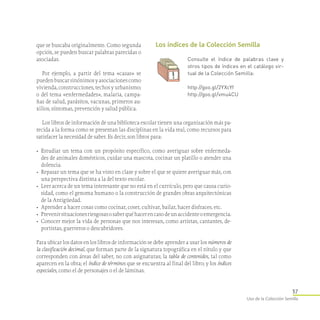37
Uso de la Colección Semilla
que se buscaba originalmente. Como segunda
opción, se pueden buscar palabras parecidas o
asociadas.
Por ejemplo, a partir del tema «casas» se
puedenbuscarsinónimosyasociacionescomo
vivienda, construcciones, techos y urbanismo;
o del tema «enfermedades», malaria, campa-
ñas de salud, parásitos, vacunas, primeros au-
xilios, síntomas, prevención y salud pública.
Los libros de información de una biblioteca escolar tienen una organización más pa-
recida a la forma como se presentan las disciplinas en la vida real, como recursos para
satisfacer la necesidad de saber. Es decir, son libros para:
•	 Estudiar un tema con un propósito específico, como averiguar sobre enfermeda-
des de animales domésticos, cuidar una mascota, cocinar un platillo o atender una
dolencia.
•	 Repasar un tema que se ha visto en clase y sobre el que se quiere averiguar más, con
una perspectiva distinta a la del texto escolar.
•	 Leer acerca de un tema interesante que no está en el currículo, pero que causa curio-
sidad, como el genoma humano o la construcción de grandes obras arquitectónicas
de la Antigüedad.
•	 Aprender a hacer cosas como cocinar, coser, cultivar, bailar, hacer disfraces, etc.
•	 Prevenirsituacionesriesgosasosaberquéhacerencasodeunaccidenteoemergencia.
•	 Conocer mejor la vida de personas que nos interesan, como artistas, cantantes, de-
portistas, guerreros o descubridores.
Para ubicar los datos en los libros de información se debe aprender a usar los números de
la clasificación decimal, que forman parte de la signatura topográfica en el rótulo y que
corresponden con áreas del saber, no con asignaturas; la tabla de contenidos, tal como
aparecen en la obra; el índice de términos que se encuentra al final del libro; y los índices
especiales, como el de personajes o el de láminas.
Los índices de la Colección Semilla
Consulte el índice de palabras clave y
otros tipos de índices en el catálogo vir­
tual de la Colección Semilla:
http://goo.gl/2YXcYf
http://goo.gl/vmu4CU
 