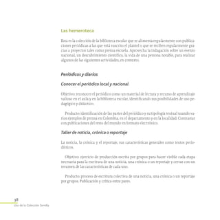 38
Uso de la Colección Semilla
Las hemeroteca
Esta es la colección de la biblioteca escolar que se alimenta regularmente con publica-
ciones periódicas a las que está suscrito el plantel o que se reciben regularmente gra-
cias a proyectos tales como prensa escuela. Aprovecha la indagación sobre un evento
nacional, un descubrimiento científico, la vida de una persona notable, para realizar
algunos de las siguientes actividades, en contexto.
Períódicos y diarios
Conocer el periódico local y nacional
Objetivo: reconocer el periódico como un material de lectura y recurso de aprendizaje
valioso en el aula y en la biblioteca escolar, identificando sus posibilidades de uso pe-
dagógico y didáctico.
Producto: identificación de las partes del periódico y su tipología textual usando va-
rios ejemplos de prensa en Colombia, en el departamento y en la localidad. Contrastar
con publicaciones del resto del mundo en formato electrónico.
Taller de noticia, crónica o reportaje
La noticia, la crónica y el reportaje, sus características generales como textos pe­rio­­
dísticos.
Objetivo: ejercicio de producción escrita por grupos para hacer visible cada etapa
necesaria para la escritura de una noticia, una crónica o un reportaje y cerrar con un
resumen de las características de cada uno.
Producto: proceso de escritura colectiva de una noticia, una crónica o un reportaje
por grupos. Publicación y crítica entre pares.
 