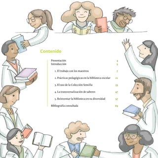 Contenido
Presentación 4
Introducción 5
1. El trabajo con los maestros 7
2. Prácticas pedagógicas en la biblioteca escolar 21
3. El uso de la Colección Semilla 33
4. La transversalización de saberes 47
5. Reinventar la biblioteca en su diversidad 57
Bibliografía consultada 69
 
