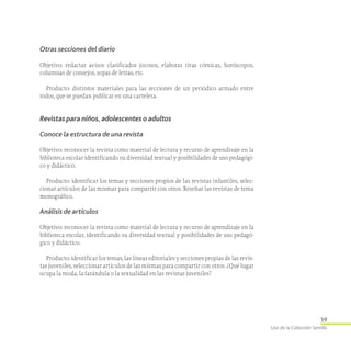 39
Uso de la Colección Semilla
Otras secciones del diario
Objetivo: redactar avisos clasificados jocosos, elaborar tiras cómicas, horóscopos,
columnas de consejos, sopas de letras, etc.
Producto: distintos materiales para las secciones de un periódico armado entre
todos, que se puedan publicar en una cartelera.
Revistas para niños, adolescentes o adultos
Conoce la estructura de una revista
Objetivo: reconocer la revista como material de lectura y recurso de aprendizaje en la
biblioteca escolar identificando su diversidad textual y posibilidades de uso pedagógi-
co y didáctico.
Producto: identificar los temas y secciones propios de las revistas infantiles, selec-
cionar artículos de las mismas para compartir con otros. Reseñar las revistas de tema
monográfico.
Análisis de artículos
Objetivo: reconocer la revista como material de lectura y recurso de aprendizaje en la
biblioteca escolar, identificando su diversidad textual y posibilidades de uso pedagó-
gico y didáctico.
Producto: identificar los temas, las líneas editoriales y secciones propias de las revis-
tas juveniles, seleccionar artículos de las mismas para compartir con otros. ¿Qué lugar
ocupa la moda, la farándula o la sexualidad en las revistas juveniles?
 