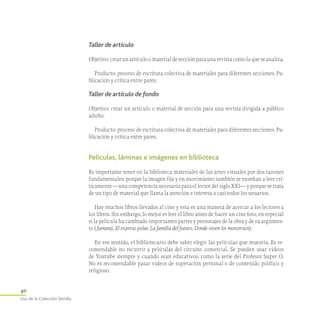 40
Uso de la Colección Semilla
Taller de artículo
Objetivo:crearunartículoomaterialdesecciónparaunarevistacomolaqueseanaliza.
Producto: proceso de escritura colectiva de materiales para diferentes secciones. Pu-
blicación y crítica entre pares.
Taller de artículo de fondo
Objetivo: crear un artículo o material de sección para una revista dirigida a público
adulto.
Producto: proceso de escritura colectiva de materiales para diferentes secciones. Pu-
blicación y crítica entre pares.
Películas, láminas e imágenes en biblioteca
Es importante tener en la biblioteca materiales de las artes visuales por dos razones
fundamentales: porque la imagen fija y en movimiento también se enseñan a leer crí-
ticamente —una competencia necesaria para el lector del siglo XXI— y porque se trata
de un tipo de material que llama la atención e interesa a casi todos los usuarios.
Hay muchos libros llevados al cine y esta es una manera de acercar a los lectores a
los libros. Sin embargo, lo mejor es leer el libro antes de hacer un cine foro, en especial
si la película ha cambiado importantes partes y personajes de la obra y de su argumen-
to (Jumanji, El expreso polar, La familia del futuro, Donde viven los monstruos).
En ese sentido, el bibliotecario debe saber elegir las películas que muestra. Es re-
comendable no recurrir a películas del circuito comercial. Se pueden usar videos
de Youtube siempre y cuando sean educativos, como la serie del Profesor Super O.
No es recomendable pasar videos de superación personal o de contenido político y
religioso.
 
