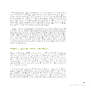 41
Uso de la Colección Semilla
Antes de proyectar la película, el docente debe verla íntegramente para garantizar
que su presentación se justifique según el fin educativo al que se apunta; que la pelícu-
la esté vinculada al tema que se está discutiendo o estudiando y que, en la medida de
lo posible, esté exenta de violencia o sexualidad. Lo ideal es ver la película varias veces
para escoger lo que se quiere destacar, discutir o preguntar. En todos los casos, hay que
verificar que la grabación esté en buen estado, es decir ensayar la película en el equipo
en el que la va a pasar para verificar la calidad de la imagen.
Un paso previo al uso de cualquier material en video es preparar la ficha técnica del
material o video. En Internet se pueden encontrar páginas de cine con los datos de las
fichas técnicas que incluyen los siguientes datos: Fecha de producción y país de origen,
nombre del director, nombres de los actores y roles, detalles interesantes de la produc-
ción y locaciones. También es posible averiguar por esta vía qué relación tuvo el di-
rector con el autor del libro en el que se basa la película. Además, la ficha técnica debe
tener un resumen argumental y algunas preguntas de discusión para antes, durante y
después de la proyección.
Integrar la Colección Semilla a la biblioteca
Es poco probable que las bibliotecas que reciben la Colección Semilla no tengan ya
algún tipo de material. Lo más seguro es que en el espacio que se tenga como bibliote-
ca escolar haya muchos materiales de referencia, otros tipos de obras y algunos ejem-
plares de libros clásicos de ficción. Esta nueva colección con la que se han dotados los
colegios no debe ser manejada separada de la colección preexistente. Se trata de una
oportunidad de ordenar la colección escolar de manera técnica y depurar lo que no
debe estar en la estantería.
Le sugerimos que elabore un plan de acción en el que se ponga metas en el tiem-
po para reorganizar su biblioteca, y tenerla correctamente ordenada (ver Herramientas
para la biblioteca escolar I: gestión y organización de la biblioteca escolar). Cada tarea es posi-
ble que requiera más de una persona para su ejecución. Lo más importante es que no
cierre la biblioteca ni deje de prestar servicio solo porque la está ordenando. Trabaje por
 