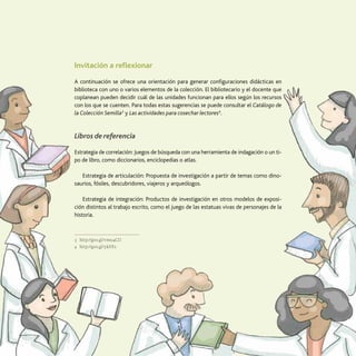 43
Uso de la Colección Semilla
Invitación a reflexionar
A continuación se ofrece una orientación para generar configuraciones didácticas en
biblioteca con uno o varios elementos de la colección. El bibliotecario y el docente que
coplanean pueden decidir cuál de las unidades funcionan para ellos según los recursos
con los que se cuenten. Para todas estas sugerencias se puede consultar el Catálogo de
la Colección Semilla3
y Las actividades para cosechar lectores4
.
Libros de referencia
Estrategia de correlación: Juegos de búsqueda con una herramienta de indagación o un ti­
po de libro, como diccionarios, enciclopedias o atlas.
Estrategia de articulación: Propuesta de investigación a partir de temas como dino-
saurios, fósiles, descubridores, viajeros y arqueólogos.
Estrategia de integración: Productos de investigación en otros modelos de exposi-
ción distintos al trabajo escrito, como el juego de las estatuas vivas de personajes de la
historia.
3	http://goo.gl/vmu4CU
4	http://goo.gl/ykftY2
 