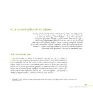 47
La transversalización de saberes
4. La transversalización de saberes
El siglo XXI ha sido descrito a menudo por los expertos y pensadores independientes
como una oportunidad para el aprendizaje para toda la vida, la educación no
presencial, y la insólita proliferación en todo el mundo de dispositivos de acceso a
la información, digitales y portátiles. Sin embargo, y a un mismo tiempo, dichos
observadores, informados y conocedores, señalan como un foco de acción la necesidad
de enfrentar el reto de poder enfrentar y manejar el tsunami de información a través de
Internet. (…) El énfasis reside en el trabajo de las bibliotecas y de los bibliotecarios en
ambientes escolares, que enseñen a enfrentar tal avalancha de datos1
.
1	 Tomado del párrafo 3 del Manifiesto ¡Una Biblioteca en cada Escuela!, de las organizaciones signatarias IASL, ENSIL e IFLA. Abril, 2010.
www.iasl-online.org
Una curaduría del saber
Es crucial que los mediadores de lectura en la escuela y fuera de ella apliquen la
noción de que la lectura y la escritura son herramientas versátiles, que funcionan
para usar mejor el lenguaje, como parte natural del trabajo pedagógico, recreativo y for-
mativo con todas las áreas del conocimiento. En ese sentido, es importante que cuando
el mediador encuentra, gracias a una pregunta de sus estudiantes o a un proyecto que
plantea distintos interrogantes, ejemplos de trabajo interdisciplinario —articulado o
correlacionado entre asignaturas del currículo— o multidisciplinar —que requiere de
información perteneciente a distintos campos del saber humano—.
 