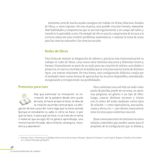 48
La transversalización de saberes
Asimismo, será de mucha ayuda consignar ese trabajo en fichas, bitácoras, listados
de libros, u otros soportes. De esta manera, será posible vincular fuentes, transversa­
lizar habilidades y competencias que se asocian regularmente a un campo del saber, y
transferir lo aprendido a otro. Un ejemplo de ello es usar la comprensión de lectura y la
correcta redacción para resolver problemas matemáticos, o mejorar la toma de notas
para las ciencias naturales o las ciencias sociales.
Redes de libros
Una forma de mejorar la integración de saberes y practicar esta tranversalización es
trabajar en redes de libros, crear nexos entre distintos discursos y diferentes textos y
fuentes. Generalmente se parte de un nodo para esa creación de talleres, actividades o
proyectos, el cual va creciendo en la medida que se vinculan nuevos textos de distintos
tipos, con nuevas relaciones. De esta forma, una configuración didáctica creada por
el mediador tiene varias formas de aprovechar los recursos disponibles, extendiendo,
extrapolando y enriqueciendo sus posibilidades.
Para conformar una red elija un nodo como
punto de partida, puede ser un tema, un autor,
una pregunta, un género o un tipo de libro.
Luego, conecte distintos recursos y títulos
con el centro del nodo, mediante varios tipos
de relación —como equivalencia, asociación,
causa y efecto, etc.—, por último, interconecte
estos recursos para conformar una red.
Estasconexionesentrelosdistintosrecursos
señalan contenidos que pueden usarse para el
propósito de la configuración que se diseña y,
Pretextos para Leer
Hay que estimular la innovación, la re­
creación de la palabra desde otro punto
de vista, el hacer propio el texto, la idea de
la creación asumida como propia. La obli­
gación de leer y escribir como algo que no tiene sentido
(porque el estudiante no sabe ni cómo se hace, ni por
qué se hace, ni para qué se hace, ni se trata de un tema
o material que escogió él) no genera aprendizaje, sino
memorización forzada, aburrimiento, amargura, resis­
tencia y abandono2
.
2	 Sommer, Doris. «Pretextos» en Diálogos, Entrevista de Javier Sáenz Obregón. Agentes Cultutales. Canal Capital. Bogotá, Colombia. Noviembre
2013. https://http://goo.gl/Zp5iSY.
 