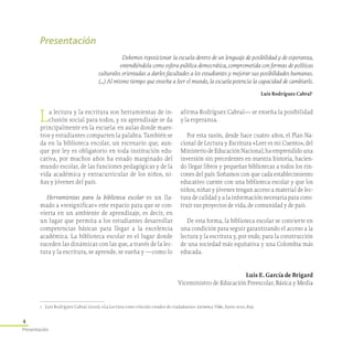 4
Presentación
1	 Luis Rodríguez Cabral. (2010). «La Lectura como vínculo creador de ciudadanía». Lectura y Vida , Junio 2010, 82p.
Presentación
Debemos reposicionar la escuela dentro de un lenguaje de posibilidad y de esperanza,
entendiéndola como esfera pública democrática, comprometida con formas de políticas
culturales orientadas a darles facultades a los estudiantes y mejorar sus posibilidades humanas.
(...) Al mismo tiempo que enseña a leer el mundo, la escuela potencia la capacidad de cambiarlo.
Luis Rodríguez Cabral1
La lectura y la escritura son herramientas de in-
clusión social para todos, y su aprendizaje se da
principalmente en la escuela: en aulas donde maes-
tros y estudiantes comparten la palabra. También se
da en la biblioteca escolar, un escenario que, aun­
que por ley es obligatorio en toda institución edu-
cativa, por muchos años ha estado marginado del
mundo escolar, de las funciones pedagógicas y de la
vida académica y extracurricular de los niños, ni-
ñas y jóvenes del país.
Herramientas para la biblioteca escolar es un lla-
mado a «resignificar» este espacio para que se con-
vierta en un ambiente de aprendizaje, es decir, en
un lugar que permita a los estudiantes desarrollar
competencias básicas para llegar a la excelencia
académica. La biblioteca escolar es el lugar donde
suceden las dinámicas con las que, a través de la lec-
tura y la escritura, se aprende, se sueña y —como lo
afirma Rodríguez Cabral— se enseña la posibilidad
y la esperanza.
Por esta razón, desde hace cuatro años, el Plan Na-
cional de Lectura y Escritura «Leer es mi Cuento», del
MinisteriodeEducaciónNacional,haemprendidouna
inversión sin precedentes en nuestra historia, hacien-
do llegar libros y pequeñas bibliotecas a todos los rin-
cones del país. Soñamos con que cada establecimiento
educativo cuente con una biblioteca escolar y que los
niños, niñas y jóvenes tengan acceso a material de lec-
tura de calidad y a la información necesaria para cons-
truir sus proyectos de vida, de comunidad y de país.
De esta forma, la biblioteca escolar se convierte en
una condición para seguir garantizando el acceso a la
lectura y la escritura y, por ende, para la construcción
de una sociedad más equitativa y una Colombia más
educada.
Luis E. García de Brigard
Viceministro de Educación Preescolar, Básica y Media
 