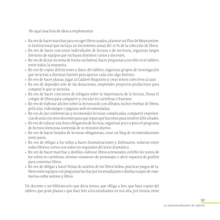 51
La transversalización de saberes
He aquí una lista de ideas a implementar:
•	 En vez de hacer marchas para recoger libros usados, plantear un Plan de Mejoramien-
to Institucional que incluya un incremento anual del 10 % de la colección de libros.
•	 En vez de hacer concursos individuales de lectura o de escritura, organizar juegos
literarios de equipos que incluyan distintos cursos y docentes.
•	 En vez de dictar un tema de forma unilateral, hacer preguntas y escribir en el tablero,
entre todos, la respuesta.
•	 En vez de copiar definiciones y datos del tablero, organizar grupos de investigación
que recurran a distintas fuentes para aportar cada uno algo distinto.
•	 En vez de hacer planas, jugar al Cadáver Exquisito y crear textos colectivos al azar.
•	 En vez de depender solo de las donaciones, emprender proyectos productivos para
comprar lo que se necesita.
•	 En vez de hacer concursos de eslógans sobre la importancia de la lectura, llenar el
colegio de libros para compartir y circular en carteleras o buzones.
•	 En vez de elaborar afiches sobre la lectura solo con dibujos, incluir reseñas de libros,
películas, videojuegos o páginas web recomendadas.
•	 En vez de dar conferencias y recomendar lecturas complicadas, compartir experien-
ciasdeaulaconotrosdocentesparaquesepanquéhacemospararesolverdificultades.
•	 En vez de colocar una hora obligatoria de lectura, organizar poco a poco el programa
de lectura silenciosa sostenida de 10 minutos diarios.
•	 En vez de hacer listados de lecturas obligatorias, crear un blog de recomendaciones
entre pares.
•	 En vez de obligar a los niños a hacer dramatizaciones y disfrazarse, redactar entre
todos libretos cortos con todos los requisitos del texto dramático.
•	 En vez de hacer marchas y desfiles, elaborar libros artesanales, exhibir los textos de
los niños en carteleras, montar «museos» de personajes o abrir espacios de grafitis
para comentar libros.
•	 En vez de obligar a hacer fichas de análisis de los libros leídos, practicar juegos de ta­
bleroentreequiposconpreguntashechasporlosestudiantesodiseñarnaipesde«me-
moria» sobre autores y libros.
Un docente o un bibliotecario que dicta textos, que obliga a leer, que hace copiar del
tablero, que pone planas o que hace leer a los estudiantes en voz alta, por turnos, tiene
 