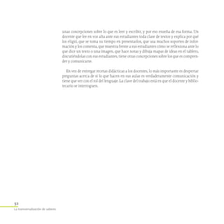 52
La transversalización de saberes
unas concepciones sobre lo que es leer y escribir, y por eso enseña de esa forma. Un
docente que lee en voz alta ante sus estudiantes toda clase de textos y explica por qué
los eligió, que se toma su tiempo en presentarlos, que usa muchos soportes de infor-
mación y los comenta, que muestra frente a sus estudiantes cómo se reflexiona ante lo
que dice un texto o una imagen, que hace notas y dibuja mapas de ideas en el tablero,
discutiéndolas con sus estudiantes, tiene otras concepciones sobre los que es compren-
der y comunicarse.
En vez de entregar recetas didácticas a los docentes, lo más importante es despertar
preguntas acerca de si lo que hacen en sus aulas es verdaderamente comunicación y
tiene que ver con el rol del lenguaje. La clave del trabajo está en que el docente y biblio-
tecario se interroguen.
 
