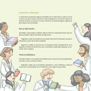 53
La transversalización de saberes
Invitación a reflexionar
A continuación presentamos algunas actividades que se suelen llevar a cabo en el aula
y frente a las que invitamos al docente a hacerse preguntas en función de mejorar las
prácticas de lectura y escritura en el aula. Asimismo, se presentan algunas sugerencias
para mejorar estas actividades.
Buscar información
Actividades: copiar pasajes completos, elaborar fichas de comprensión lectora solo con
datos puntuales, redactar resúmenes de argumentos.
Pregúntese: ¿están los estudiantes acumulando información innecesaria?, ¿producen
información a partir de los datos recabados?
Sugerencia: modele la secuencia de una búsqueda, desde el planteamiento de la
pregunta y la definición de términos clave, comentando y explicando cada paso, y mos-
trando cómo se registra.
Visita a la biblioteca
Actividad: realizar un tour guiado de la biblioteca para mostrar cómo está organizada la
colección y cómo se buscan los libros.
Pregúntese: ¿logró que los estudiantes aprendieran a usar la biblioteca y ahora la
visitan más? ¿Los estudantes van a la biblioteca a hacer algo más que tareas?
 