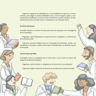 54
La transversalización de saberes
Sugerencia: Segmente las habilidades de uso de la biblioteca en ejercicios cortos en
contexto, que pongan en práctica habilidades como: rutinas de ingreso, egreso y com-
portamiento en biblioteca; uso de la sección de referencia o prestar y devolver un libro.
Imparta esta instrucción todo el año, no solamente en una inducción inicial.
Archivo de tareas
Actividad: mantener un archivo de tareas para tener las respuestas a los interrogantes
de los estudiantes.
Pregúntese: ¿está fortaleciendo la autonomía de los estudiantes? ¿La información
allí contenida es útil?
Sugerencia: promueva hábitos sanos en la búsqueda de información. Ayude a sus
estudiantes a contrastar y validar la información y familiarícelos con distintos motores
de búsqueda.
Lecturas por grados
Actividades: todos los estudiantes leen el mismo libro o solo se leen los clásicos del
programa de literatura del grado.
Pregúntese: ¿está formando un real gusto por la lectura entre sus estudiantes?
Sugerencia: amplíe el repertorio de lecturas con los libros de la Colección Semilla.
 