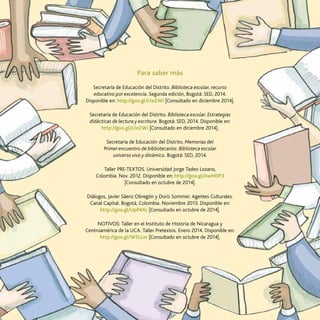 55
La transversalización de saberes
Para saber más
Secretaría de Educación del Distrito. Biblioteca escolar, recurso
educativo por excelencia. Segunda edición, Bogotá: SED, 2014.
Disponible en: http://goo.gl/s1eZWi [Consultado en diciembre 2014].
Secretaría de Educación del Distrito. Biblioteca escolar. Estrategias
didácticas de lectura y escritura. Bogotá: SED, 2014. Disponible en:
http://goo.gl/s1eZWi [Consultado en diciembre 2014].
Secretaría de Educación del Distrito. Memorias del
Primer encuentro de bibliotecarios: Biblioteca escolar
universo vivo y dinámico. Bogotá: SED, 2014.
Taller PRE-TEXTOS. Universidad Jorge Tadeo Lozano,
Colombia. Nov. 2012. Disponible en: http://goo.gl/AwHDP3
[Consultado en octubre de 2014].
Diálogos, Javier Sáenz Obregón y Doris Sommer. Agentes Culturales.
Canal Capital. Bogotá, Colombia. Noviembre 2013. Disponible en:
http://goo.gl/UpP4Xc [Consultado en octubre de 2014].
NOTIVOS: Taller en el Instituto de Historia de Nicaragua y
Centroamérica de la UCA. Taller Pretextos. Enero 2014. Disponible en:
http://goo.gl/W5LLor [Consultado en octubre de 2014].
 