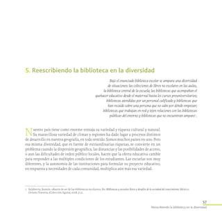 57
Reescribiendo la biblioteca en la diversidad
5. Reescribiendo la biblioteca en la diversidad
Bajo el enunciado biblioteca escolar se ampara una diversidad
de situaciones: las colecciones de libros no escolares en las aulas,
la biblioteca central de la escuela; las bibliotecas que acompañan el
quehacer educativo desde el maternal hasta los cursos preuniversitarios;
bibliotecas atendidas por un personal calificado y bibliotecas que
han recaído sobre una persona que no sabe por dónde empezar;
bibliotecas que trabajan en red y tejen relaciones con las bibliotecas
públicas del entorno y bibliotecas que no encuentran amparo 1
.
1	 Salaberria, Ramón. «Razón de ser de las bibliotecas escolares». En: Bibliotecas y escuelas: Retos y desafíos de la sociedad del conocimiento. México:
Océano Travesía, (Colección Ágora), 2008. p.31.
Nuestro país tiene como enorme ventaja su variedad y riqueza cultural y natural.
Su maravillosa variedad de climas y regiones ha dado lugar a procesos distintos
de desarrollo en nuestra geografía, en todo sentido. Somos muchos países en uno. Pero
esa misma diversidad, que es fuente de extraordinarias riquezas, se convierte en un
problema cuando la dispersión geográfica, las distancias y las posibilidades de acceso,
o aun las dificultades de orden público locales, hacen que la oferta educativa cambie
para responder a las múltiples condiciones de los estudiantes. Las escuelas son muy
diferentes, y la autonomía de las instituciones para formular su proyecto educativo,
en respuesta a necesidades de cada comunidad, multiplica aún más esa variedad.
 