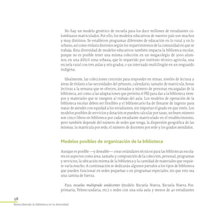 58
Reescribiendo la biblioteca en la diversidad
No hay un modelo genérico de escuela para los doce millones de estudiantes co-
lombianos matriculados. Por ello, los modelos educativos de nuestro país son muchos
y muy distintos. Se establecen programas diferentes de educación en lo rural y en lo
urbano, así como énfasis distintos según los requerimientos de la comunidad en que se
trabaja. Esta diversidad de modelos educativos también impacta la biblioteca escolar,
porque no es posible tener una misma colección en un megacolegio de 3000 alum-
nos, en una difícil zona urbana, que lo requerido por instituto técnico agrícola, una
escuela rural con tres aulas y seis grados, o un internado multilingüe en un resguardo
indígena.
Idealmente, las colecciones crecerán para responder en temas, niveles de lectura y
áreas de énfasis a las necesidades del pénsum, calendario, tamaño de matrícula, horas
lectivas a la semana que se ofrecen, jornadas y número de personas encargadas de la
biblioteca, así como a las adaptaciones que permita el PEI para dar a la biblioteca tiem-
pos y materiales que se integren al trabajo del aula. Los modelos de operación de la
biblioteca escolar deben ser flexibles y el bibliotecario ha de llenarse de ingenio para
tratar de atender con equidad a los estudiantes, sin importar el grado en que estén. Los
modelos posibles de servicios y dotación se pueden calcular por tasas, un buen número
son cinco libros en biblioteca por cada estudiante matriculado en el establecimiento,
pero también depende del número de sedes que tenga, la dispersión geográfica de las
mismas, la matrícula por sede, el número de docentes por sede y los grados atendidos.
Modelos posibles de organización de la biblioteca
Aunque es posible —y deseable— crear estándares técnicos para las bibliotecas escola-
res en aspectos como área, tamaño y composición de la colección, personal, programas
y servicios, la ubicación misma de la biblioteca y la cantidad de materiales que requie-
re varía mucho. A continuación se dedicarán algunos párrafos a los tipos de biblioteca
que pueden funcionar en sedes pequeñas o en programas especiales, sin que esto sea
una camisa de fuerza.
Para escuelas multigrado unidocentes (modelo Escuela Nueva, Escuela Nueva Pos-
primaria, Telesecundaria, etc.) o sedes con una sola aula y menos de 40 estudiantes
 