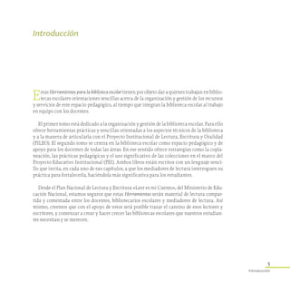 5
Introducción
Introducción
Estas Herramientas para la biblioteca escolar tienen por objeto dar a quienes trabajan en biblio-
tecas escolares orientaciones sencillas acerca de la organización y gestión de los recursos
y servicios de este espacio pedagógico, al tiempo que integran la biblioteca escolar al trabajo
en equipo con los docentes.
El primer tomo está dedicado a la organización y gestión de la biblioteca escolar. Para ello
ofrece herramientas prácticas y sencillas orientadas a los aspectos técnicos de la biblioteca
y a la manera de articularla con el Proyecto Institucional de Lectura, Escritura y Oralidad
(PILEO). El segundo tomo se centra en la biblioteca escolar como espacio pedagógico y de
apoyo para los docentes de todas las áreas. En ese sentido ofrece estrategias como la copla-
neación, las prácticas pedagógicas y el uso significativo de las colecciones en el marco del
Proyecto Educativo Institucional (PEI). Ambos libros están escritos con un lenguaje senci-
llo que invita, en cada uno de sus capítulos, a que los mediadores de lectura interroguen su
práctica para fortalecerla, haciéndola más significativa para los estudiantes.
Desde el Plan Nacional de Lectura y Escritura «Leer es mi Cuento», del Ministerio de Edu-
cación Nacional, estamos seguros que estas Herramientas serán material de lectura compar-
tida y comentada entre los docentes, bibliotecarios escolares y mediadores de lectura. Así
mismo, creemos que con el apoyo de estos será posible trazar el camino de esos lectores y
escritores, y comenzar a crear y hacer crecer las bibliotecas escolares que nuestros estudian-
tes necesitan y se merecen.
 