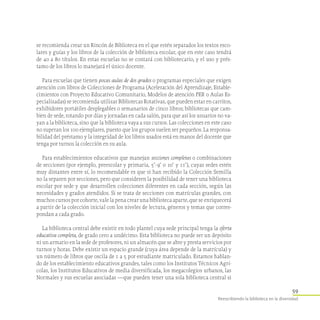 59
Reescribiendo la biblioteca en la diversidad
se recomienda crear un Rincón de Biblioteca en el que estén separados los textos esco-
lares y guías y los libros de la colección de biblioteca escolar, que en este caso tendrá
de 40 a 80 títulos. En estas escuelas no se contará con bibliotecario, y el uso y prés-
tamo de los libros lo manejará el único docente.
Para escuelas que tienen pocas aulas de dos grados o programas especiales que exigen
atención con libros de Colecciones de Programa (Aceleración del Aprendizaje, Estable-
cimientos con Proyecto Educativo Comunitario, Modelos de atención PER o Aulas Es-
pecializadas) se recomienda utilizar Bibliotecas Rotativas, que pueden estar en carritos,
exhibidores portátiles desplegables o semanarios de cinco libros; bibliotecas que cam-
bien de sede, rotando por días y jornadas en cada salón, para que así los usuarios no va-
yan a la biblioteca, sino que la biblioteca vaya a sus cursos. Las colecciones en este caso
no superan los 100 ejemplares, puesto que los grupos suelen ser pequeños. La responsa-
bilidad del préstamo y la integridad de los libros usados está en manos del docente que
tenga por turnos la colección en su aula.
Para establecimientos educativos que manejan secciones completas o combinaciones
de secciones (por ejemplo, preescolar y primaria, 5°- 9° o 10° y 11°), cuyas sedes estén
muy distantes entre sí, lo recomendable es que si han recibido la Colección Semilla
no la separen por secciones, pero que consideren la posibilidad de tener una biblioteca
escolar por sede y que desarrollen colecciones diferentes en cada sección, según las
necesidades y grados atendidos. Si se trata de secciones con matrículas grandes, con
muchos cursos por cohorte, vale la pena crear una biblioteca aparte, que se enriquecerá
a partir de la colección inicial con los niveles de lectura, géneros y temas que corres-
pondan a cada grado.
La biblioteca central debe existir en todo plantel cuya sede principal tenga la oferta
educativa completa, de grado cero a undécimo. Esta biblioteca no puede ser un depósito
ni un armario en la sede de profesores, ni un almacén que se abre y presta servicios por
turnos y horas. Debe existir un espacio grande (cuya área depende de la matrícula) y
un número de libros que oscila de 1 a 5 por estudiante matriculado. Estamos hablan-
do de los establecimiento educativos grandes, tales como los Institutos Técnicos Agrí-
colas, los Institutos Educativos de media diversificada, los megacolegios urbanos, las
Normales y sus escuelas asociadas —que pueden tener una sola biblioteca central si
 