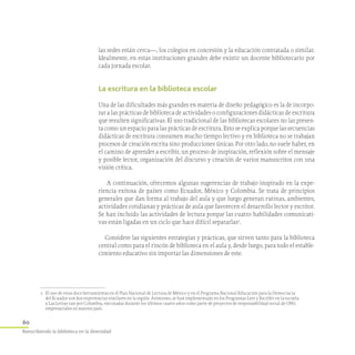 60
Reescribiendo la biblioteca en la diversidad
las sedes están cerca—, los colegios en concesión y la educación contratada o similar.
Idealmente, en estas instituciones grandes debe existir un docente bibliotecario por
cada jornada escolar.
La escritura en la biblioteca escolar
Una de las dificultades más grandes en materia de diseño pedagógico es la de incorpo-
rar a las prácticas de biblioteca de actividades o configuraciones didácticas de escritura
que resulten significativas. El uso tradicional de las bibliotecas escolares no las presen-
ta como un espacio para las prácticas de escritura. Esto se explica porque las secuencias
didácticas de escritura consumen mucho tiempo lectivo y en biblioteca no se trabajan
procesos de creación escrita sino producciones únicas. Por otro lado, no suele haber, en
el camino de aprender a escribir, un proceso de inspiración, reflexión sobre el mensaje
y posible lector, organización del discurso y creación de varios manuscritos con una
visión crítica.
A continuación, ofrecemos algunas sugerencias de trabajo inspirado en la expe-
riencia exitosa de países como Ecuador, México y Colombia. Se trata de principios
generales que dan forma al trabajo del aula y que luego generan rutinas, ambientes,
actividades cotidianas y prácticas de aula que favorecen el desarrollo lector y escritor.
Se han incluido las actividades de lectura porque las cuatro habilidades comunicati-
vas están ligadas en un ciclo que hace difícil separarlas2
.
Considere las siguientes estrategias y prácticas, que sirven tanto para la biblioteca
central como para el rincón de biblioteca en el aula y, desde luego, para todo el estable-
cimiento educativo sin importar las dimensiones de este.
2	 El uso de estas doce herramientas en el Plan Nacional de Lectura de México y en el Programa Nacional Educación para la Democracia
del Ecuador son dos experiencias similares en la región. Asimismo, se han implementado en los Programas Leer y Escribir en la escuela
y Las Letras van por Colombia, ejecutadas durante los últimos cuatro años como parte de proyectos de responsabilidad social de ONG
empresariales en nuestro país.
 