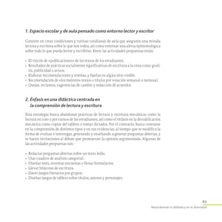 61
Reescribiendo la biblioteca en la diversidad
1. Espacio escolar y de aula pensado como entorno lector y escritor
Consiste en crear condiciones y rutinas cotidianas de aula que aseguren una mirada
lectora y escritora sobre lo que nos rodea, así como entrenar una alerta epistemológica
sobre todo lo que pueda leerse y escribirse. Entre las actividades propuestas están:
•	 El rincón de «publicaciones» de los textos de los estudiantes.
•	 Resultados de prácticas socialmente significativas de escritura a la vista como grafi-
tis, publicidad o avisos.
•	 Elaborar recomendaciones y reseñas, y fijarlas en algún sitio visible.
•	 Recomendación de «los mejores» textos o títulos por votación semanal o mensual.
•	 Quejas, reclamos, sugerencias de cambio y redacción de acuerdos.
2. Énfasis en una didáctica centrada en
la comprensión de lectura y escritura
Esta estrategia busca abandonar prácticas de lectura y escritura mecánicas como la
lectura en coro o por turnos de los estudiantes, así como el énfasis en la decodificación
mecánica como copiar del tablero o tomar dictados. Por el contrario, busca centrarse
en la comprensión de distintos tipos y en sus evidencias, al tiempo que se modifica la
forma de evaluar e interrogar, generando y enseñando a generar preguntas abiertas, y
se hacen invitaciones al debate que promuevan la opinión argumentada. Algunas de
las actividades propuestas son:
•	 Redactar preguntas abiertas sobre un texto leído.
•	 Usar cuadros de análisis categorial.
•	 Diseñar tests, inventar encuestas o llenar formularios.
•	 Llevar bitácoras de escritura.
•	 Hacer juegos literarios por grupos.
•	 Diseñar juegos de tablero sobre títulos, autores y personajes.
 