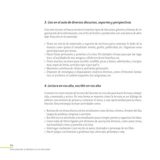 62
Reescribiendo la biblioteca en la diversidad
3. Uso en el aula de diversos discursos, soportes y perspectivas
Con este recurso se busca reconocer muchos tipos de discursos, géneros y formas de or-
ganización de la información, con el fin de leerlos o producirlos con conciencia de abor-
daje. Para esto se recomienda:
•	 Tener un rincón de materiales y soportes de escritura para comentar lo leído de la
manera como quiera el estudiante: reseña, grafiti, publicidad, etc. Organizar estas
participaciones por temas.
•	 Hacer listas personales y ponerlas a la vista. Por ejemplo: «Cosas para que me rega-
len», «Cualidades de mis amigos», «Defectos de mi familia», etc.
•	 Tener muchos recursos para escribir: scrabble, picas y famas, sabelotodos, crucigra-
mas, sopas de letras, acertijos tipo «¿por qué?».
•	 Mantener carteleras de chistes y anécdotas personales.
•	 Disponer de estrategias y disparadores creativos diversos, como el binomio fantás­
tico, el acróstico, el cadáver exquisito, los caligramas, etc.
4. Lectura en voz alta, escribir en voz alta
Consiste en crear rutinas de lectura del docente en voz alta para hacer lectura compar-
tida, comentada y activa. De esta forma se muestra cómo la lectura es un diálogo de
saberes, una manera de pensar y comentar el texto, y una oportunidad para la elucu-
bración. Esta estrategia incluye actividades como:
•	 Rutinas de escritura diaria con los estudiantes como dichos, chistes, chismes del día,
juegos de palabras, enigmas o acertijos.
•	 Escribir en voz alta frente a los estudiantes para corregir, pensar y organizar las ideas.
•	 Crear redes de libros ligados por términos de asociación diversos, como autor, tema,
nacionalidad o tono, y ponerlos a la vista.
•	 Interrogar oralmente o por escrito al autor, ilustrador o personaje de un libro.
•	 Hacer juegos con fonemas y grafemas tipo ahorcado, pictionary o stop.
 